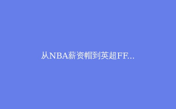 从NBA薪资帽到英超FFP：现代体育联盟如何构建竞争平衡生态？ - 3