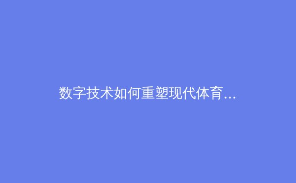 数字技术如何重塑现代体育：从训练分析到沉浸式观赛体验 - 4