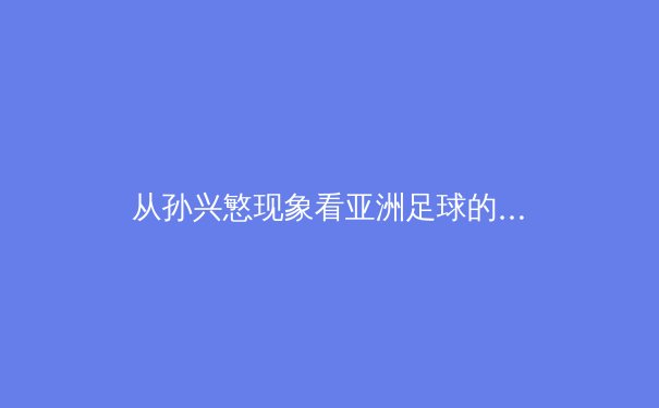 从孙兴慜现象看亚洲足球的全球化突围：技术流如何重塑现代足球版图