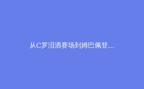 从C罗泪洒赛场到姆巴佩登顶：现代足球巨星迭代背后的技术革命与商业逻辑