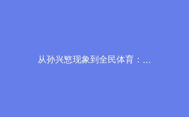 从孙兴慜现象到全民体育：数字时代下体育产业的价值重构与未来图景 - 3