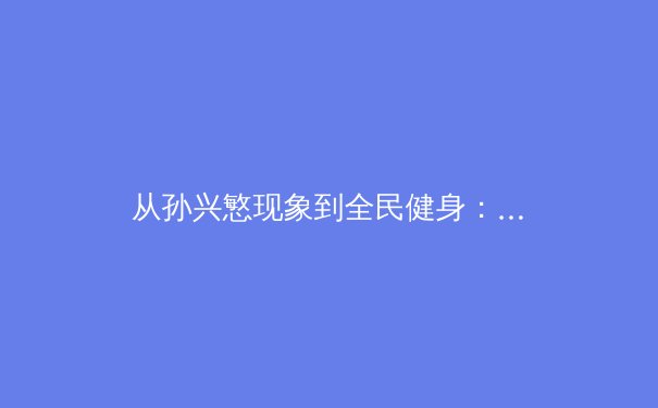 从孙兴慜现象到全民健身：亚洲体育崛起的多维透视 - 2